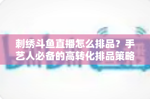 刺绣斗鱼直播怎么排品？手艺人必备的高转化排品策略与实战指南
