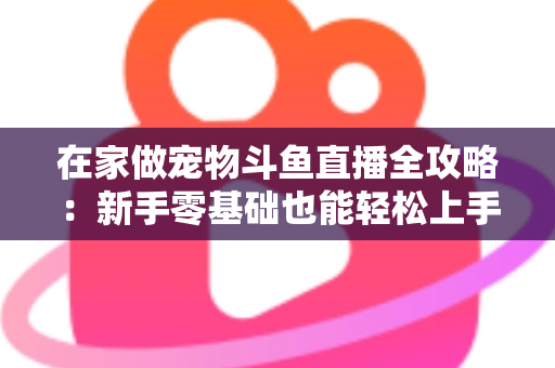 在家做宠物斗鱼直播全攻略：新手零基础也能轻松上手的内容创业指南