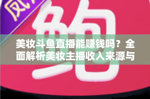 美妆斗鱼直播能赚钱吗？全面解析美妆主播收入来源与变现路径