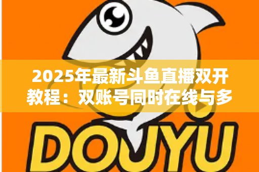 2025年最新斗鱼直播双开教程：双账号同时在线与多屏观看一站式全攻略
