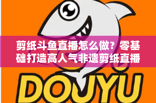 剪纸斗鱼直播怎么做?零基础打造高人气非遗剪纸直播间的全攻略 剪纸斗鱼直播怎么做?零基础打造高人气非遗剪纸直播间的全攻略