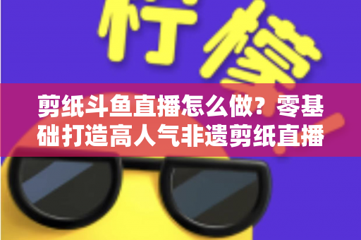 剪纸斗鱼直播怎么做？零基础打造高人气非遗剪纸直播间的全攻略