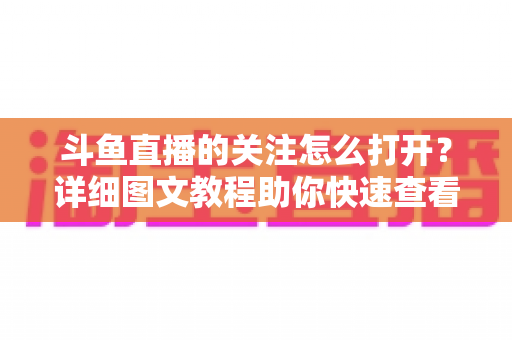 斗鱼直播的关注怎么打开?详细图文教程助你快速查看与管理关注列表 斗鱼直播的关注怎么打开?详细图文教程助你快速查看与管理关注列表