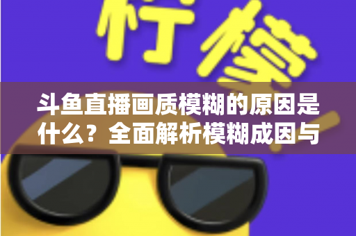 斗鱼直播画质模糊的原因是什么?全面解析模糊成因与高清观看实用指南 斗鱼直播画质模糊的原因是什么?全面解析模糊成因与高清观看实用指南