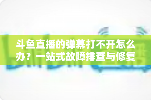 斗鱼直播的弹幕打不开怎么办?一站式故障排查与修复完全指南 斗鱼直播的弹幕打不开怎么办?一站式故障排查与修复完全指南