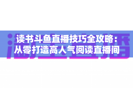 读书斗鱼直播技巧全攻略:从零打造高人气阅读直播间的实战指南 读书斗鱼直播技巧全攻略:从零打造高人气阅读直播间的实战指南