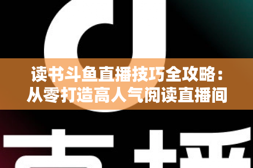 读书斗鱼直播技巧全攻略:从零打造高人气阅读直播间的实战指南 读书斗鱼直播技巧全攻略:从零打造高人气阅读直播间的实战指南