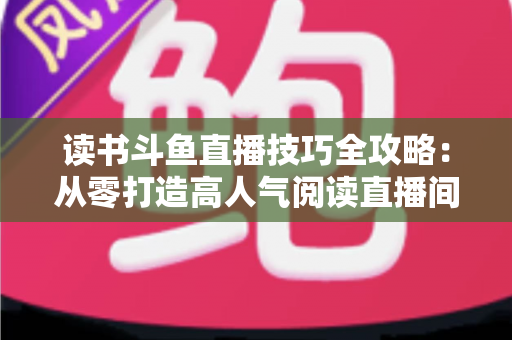 读书斗鱼直播技巧全攻略：从零打造高人气阅读直播间的实战指南