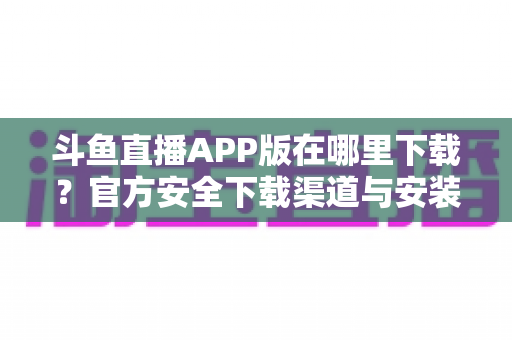 斗鱼直播APP版在哪里下载?官方安全下载渠道与安装指南一网打尽 斗鱼直播APP版在哪里下载?官方安全下载渠道与安装指南一网打尽