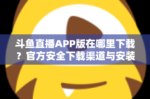 斗鱼直播APP版在哪里下载？官方安全下载渠道与安装指南一网打尽