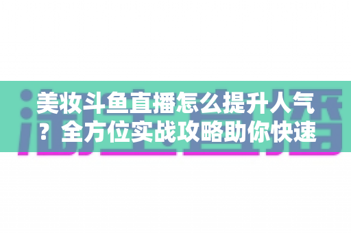 美妆斗鱼直播怎么提升人气？全方位实战攻略助你快速涨粉