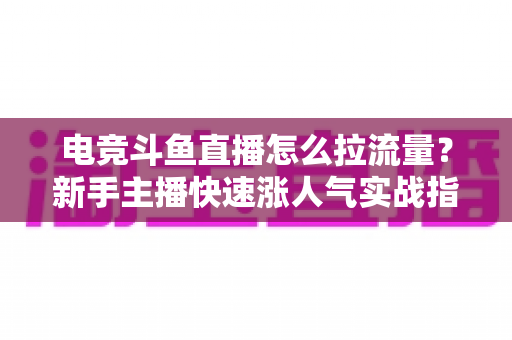 电竞斗鱼直播怎么拉流量？新手主播快速涨人气实战指南