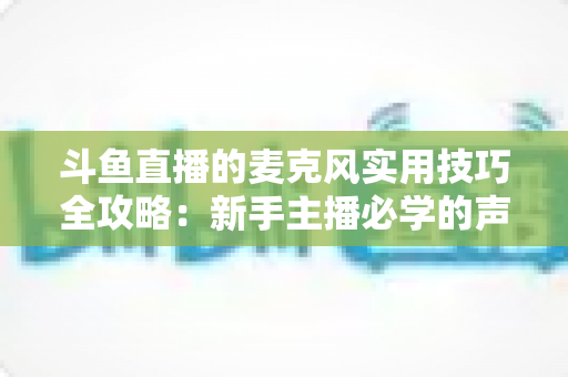斗鱼直播的麦克风实用技巧全攻略:新手主播必学的声音优化指南 斗鱼直播的麦克风实用技巧全攻略:新手主播必学的声音优化指南