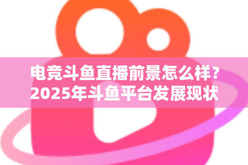 电竞斗鱼直播前景怎么样？2025年斗鱼平台发展现状与电竞直播行业趋势深度解析