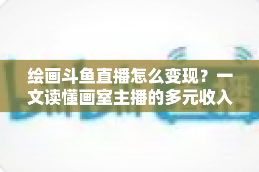 绘画斗鱼直播怎么变现？一文读懂画室主播的多元收入渠道与实战运营指南