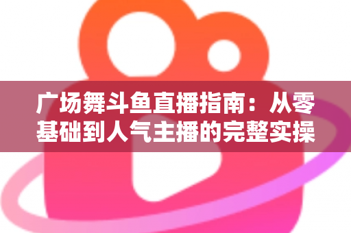 广场舞斗鱼直播指南：从零基础到人气主播的完整实操攻略