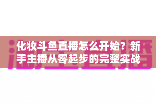 化妆斗鱼直播怎么开始？新手主播从零起步的完整实战指南