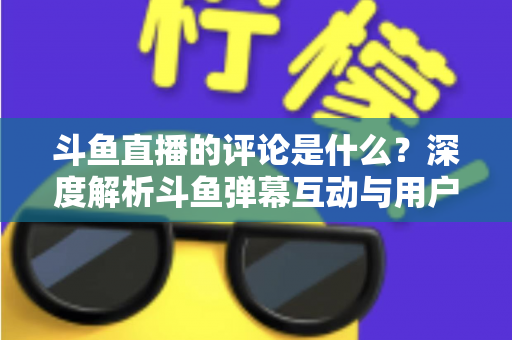 斗鱼直播的评论是什么?深度解析斗鱼弹幕互动与用户真实评价全攻略 斗鱼直播的评论是什么?深度解析斗鱼弹幕互动与用户真实评价全攻略
