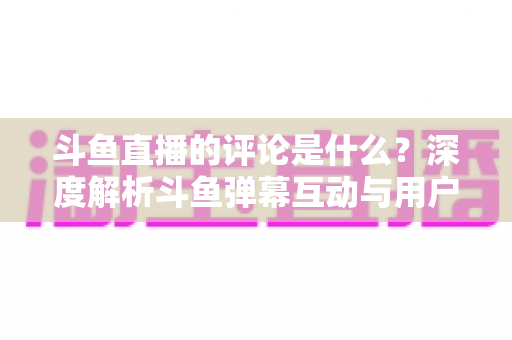 斗鱼直播的评论是什么?深度解析斗鱼弹幕互动与用户真实评价全攻略 斗鱼直播的评论是什么?深度解析斗鱼弹幕互动与用户真实评价全攻略
