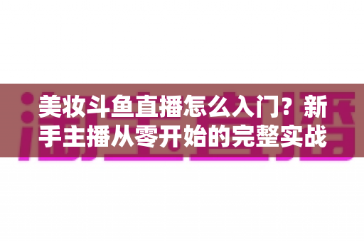 美妆斗鱼直播怎么入门？新手主播从零开始的完整实战指南与涨粉变现技巧