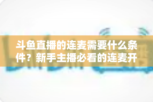 斗鱼直播的连麦需要什么条件?新手主播必看的连麦开通资格与操作全攻略 斗鱼直播的连麦需要什么条件?新手主播必看的连麦开通资格与操作全攻略