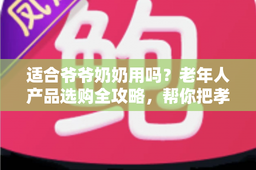 适合爷爷奶奶用吗？老年人产品选购全攻略，帮你把孝心花在刀刃上