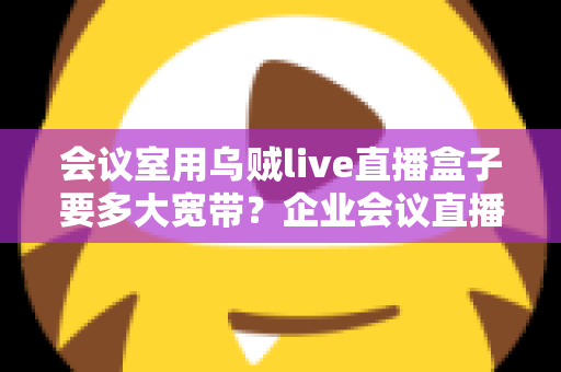 会议室用乌贼live直播盒子要多大宽带？企业会议直播带宽配置完整指南