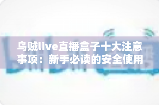 乌贼live直播盒子十大注意事项:新手必读的安全使用与避坑全指南 乌贼live直播盒子十大注意事项:新手必读的安全使用与避坑全指南