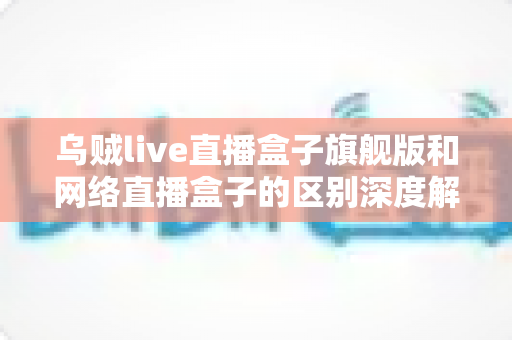 乌贼live直播盒子旗舰版和网络直播盒子的区别深度解析：帮你选对设备，畅享高清直播新体验
