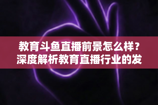 教育斗鱼直播前景怎么样？深度解析教育直播行业的发展趋势与变现机遇