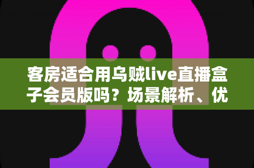客房适合用乌贼live直播盒子会员版吗?场景解析、优劣势与实用建议全指南 客房适合用乌贼live直播盒子会员版吗?场景解析、优劣势与实用建议全指南