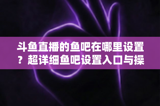 斗鱼直播的鱼吧在哪里设置？超详细鱼吧设置入口与操作教程全解析