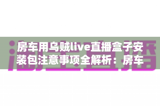 房车用乌贼live直播盒子安装包注意事项全解析：房车旅行直播新手必读的安全安装指南与避坑手册