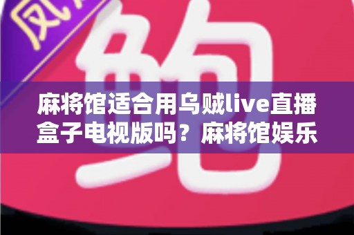 麻将馆适合用乌贼live直播盒子电视版吗？麻将馆娱乐设备升级全攻略与实用体验解析