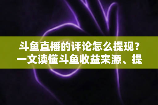 斗鱼直播的评论怎么提现？一文读懂斗鱼收益来源、提现流程与避坑指南