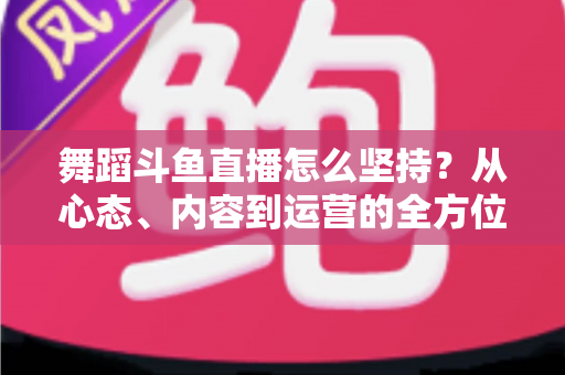 舞蹈斗鱼直播怎么坚持？从心态、内容到运营的全方位实战指南，助你度过新手期稳步成长