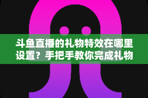 斗鱼直播的礼物特效在哪里设置？手把手教你完成礼物特效配置与优化全攻略