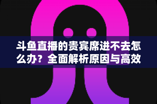斗鱼直播的贵宾席进不去怎么办?全面解析原因与高效解决方案指南 斗鱼直播的贵宾席进不去怎么办?全面解析原因与高效解决方案指南