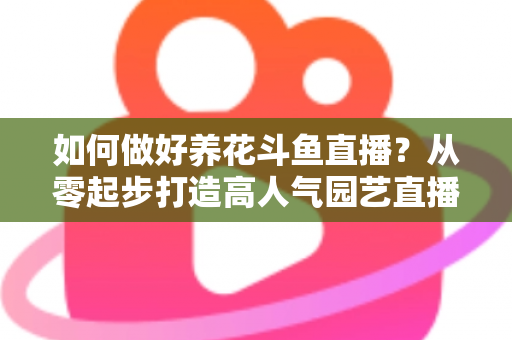 如何做好养花斗鱼直播?从零起步打造高人气园艺直播间的实战指南 如何做好养花斗鱼直播?从零起步打造高人气园艺直播间的实战指南