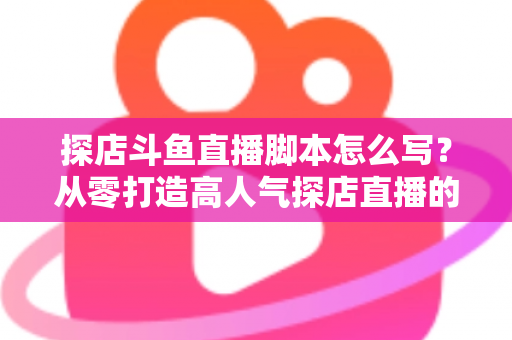 探店斗鱼直播脚本怎么写?从零打造高人气探店直播的完整脚本创作与实操指南 探店斗鱼直播脚本怎么写?从零打造高人气探店直播的完整脚本创作与实操指南