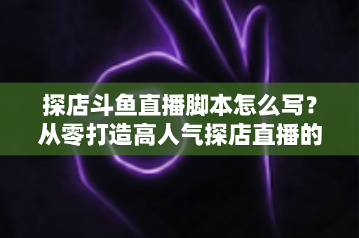 探店斗鱼直播脚本怎么写?从零打造高人气探店直播的完整脚本创作与实操指南 探店斗鱼直播脚本怎么写?从零打造高人气探店直播的完整脚本创作与实操指南