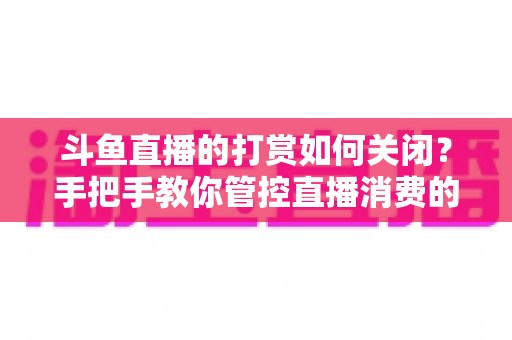 斗鱼直播的打赏如何关闭?手把手教你管控直播消费的完整实用攻略 斗鱼直播的打赏如何关闭?手把手教你管控直播消费的完整实用攻略