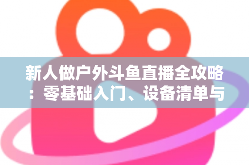 新人做户外斗鱼直播全攻略：零基础入门、设备清单与快速涨粉实战指南