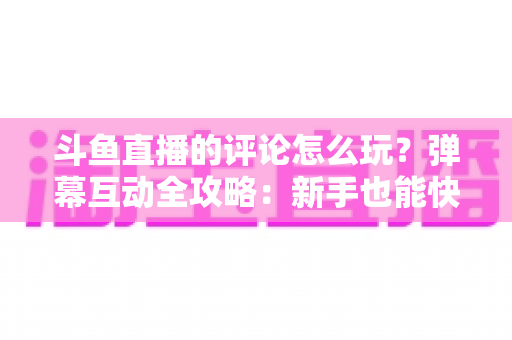 斗鱼直播的评论怎么玩？弹幕互动全攻略：新手也能快速上手的实用指南
