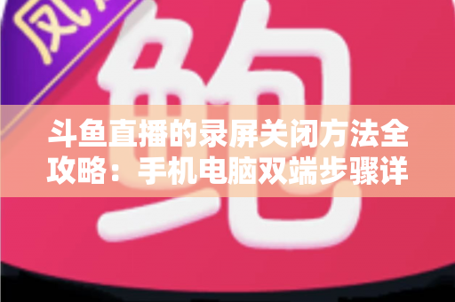 斗鱼直播的录屏关闭方法全攻略:手机电脑双端步骤详解,轻松搞定录制收尾 斗鱼直播的录屏关闭方法全攻略:手机电脑双端步骤详解,轻松搞定录制收尾