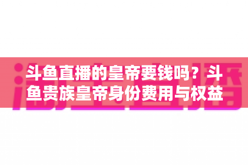 斗鱼直播的皇帝要钱吗?斗鱼贵族皇帝身份费用与权益全面解析 斗鱼直播的皇帝要钱吗?斗鱼贵族皇帝身份费用与权益全面解析