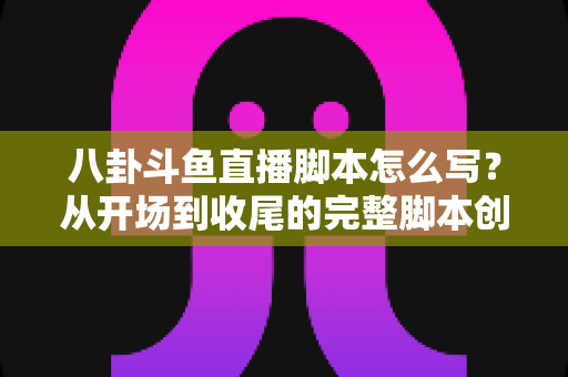 八卦斗鱼直播脚本怎么写？从开场到收尾的完整脚本创作实战指南