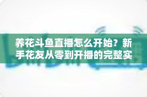 养花斗鱼直播怎么开始?新手花友从零到开播的完整实战指南 养花斗鱼直播怎么开始?新手花友从零到开播的完整实战指南