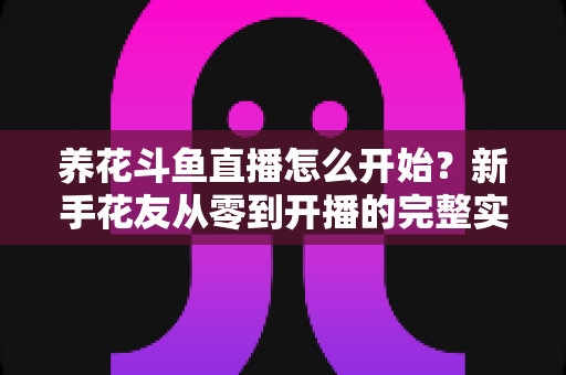 养花斗鱼直播怎么开始?新手花友从零到开播的完整实战指南 养花斗鱼直播怎么开始?新手花友从零到开播的完整实战指南