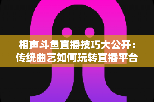 相声斗鱼直播技巧大公开：传统曲艺如何玩转直播平台实战指南